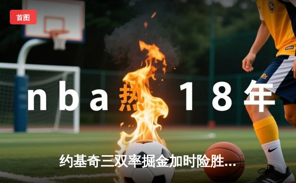 约基奇三双率掘金加时险胜凯尔特人 塔图姆空砍40分创赛季新高